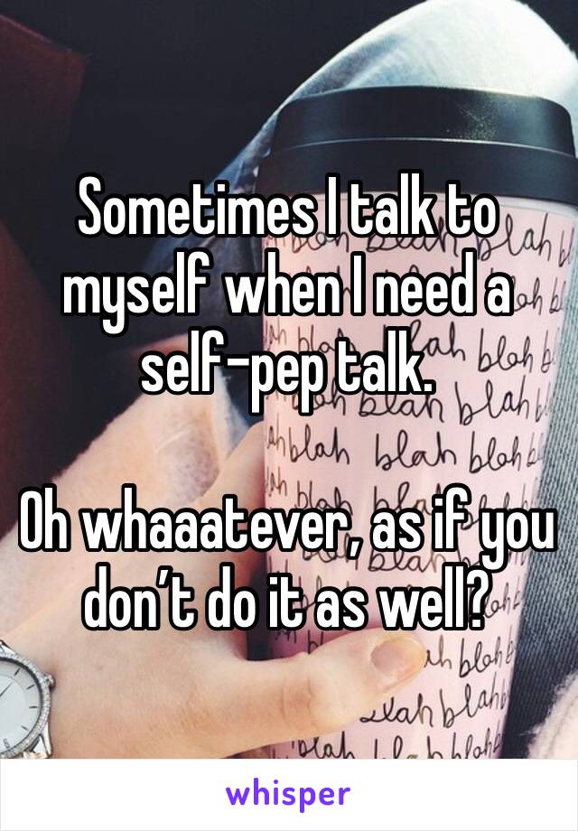 Sometimes I talk to myself when I need a self-pep talk.

Oh whaaatever, as if you don’t do it as well?