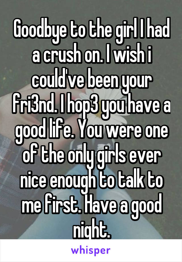 Goodbye to the girl I had a crush on. I wish i could've been your fri3nd. I hop3 you have a good life. You were one of the only girls ever nice enough to talk to me first. Have a good night.