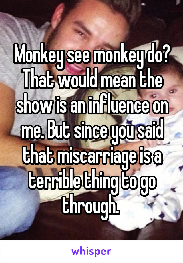 Monkey see monkey do? That would mean the show is an influence on me. But since you said that miscarriage is a terrible thing to go through. 