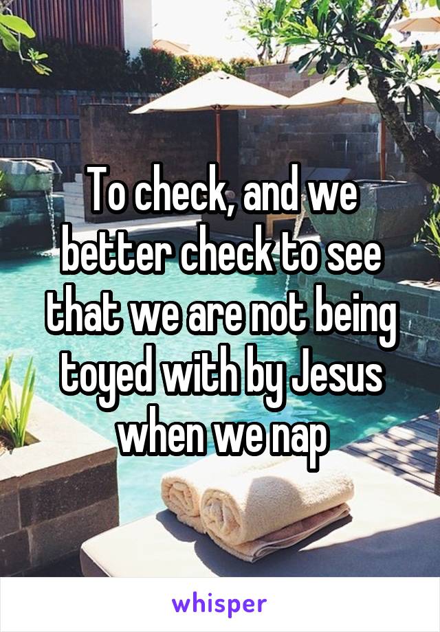 To check, and we better check to see that we are not being toyed with by Jesus when we nap