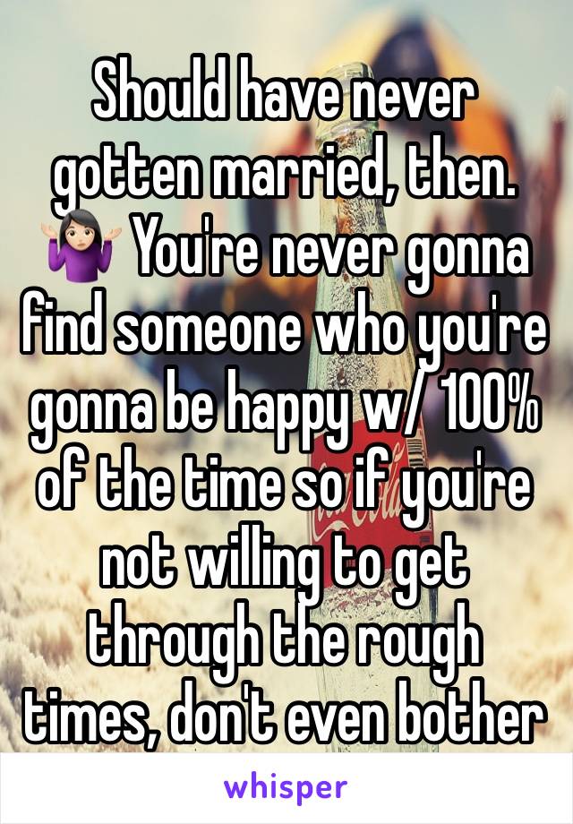 Should have never gotten married, then. 🤷🏻‍♀️ You're never gonna find someone who you're gonna be happy w/ 100% of the time so if you're not willing to get through the rough times, don't even bother