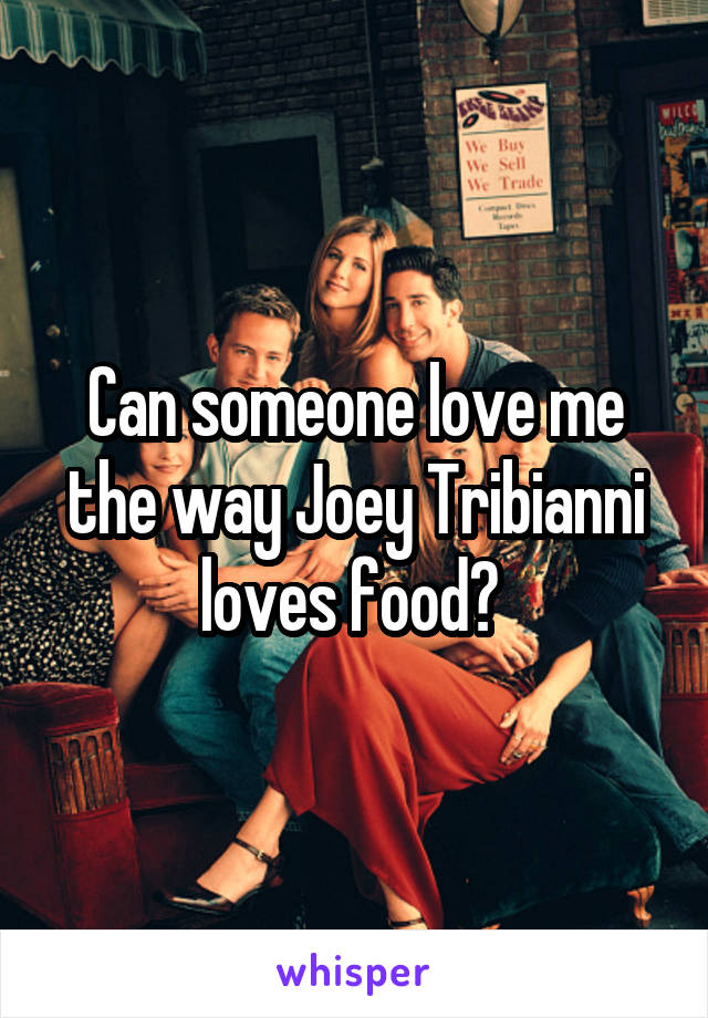 Can someone love me the way Joey Tribianni loves food? 