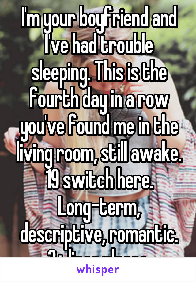 I'm your boyfriend and I've had trouble sleeping. This is the fourth day in a row you've found me in the living room, still awake. 19 switch here. Long-term, descriptive, romantic. 3+ lines please.