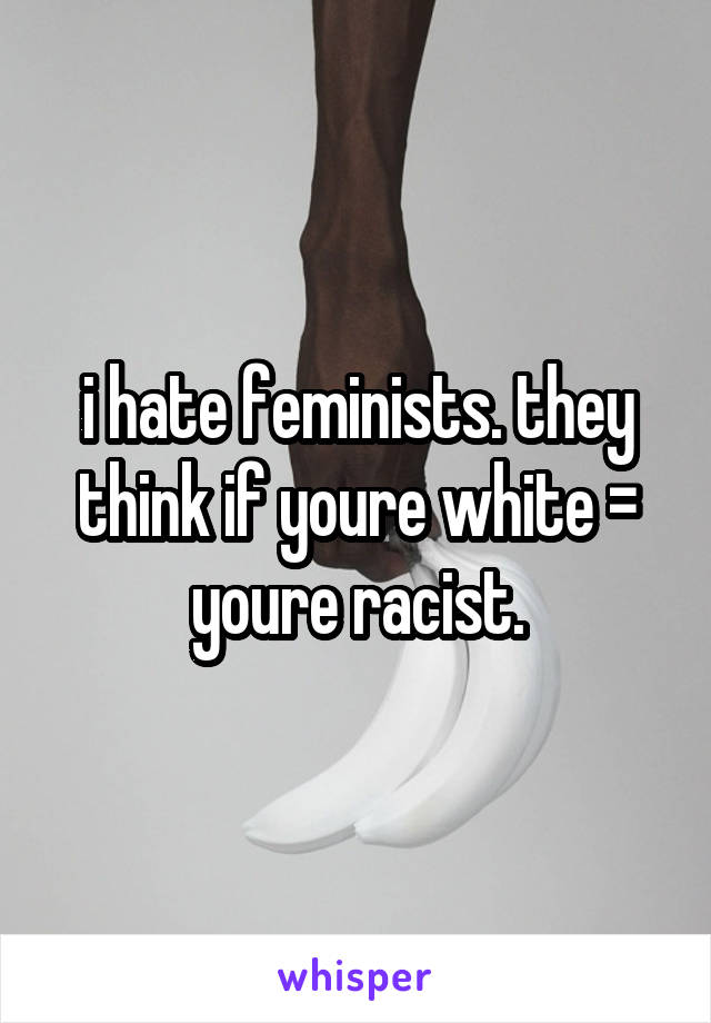 i hate feminists. they think if youre white = youre racist.