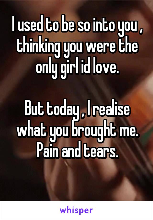 I used to be so into you , thinking you were the only girl id love.

But today , I realise what you brought me. Pain and tears.

