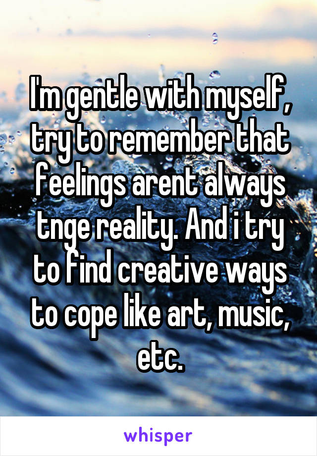 I'm gentle with myself, try to remember that feelings arent always tnge reality. And i try to find creative ways to cope like art, music, etc.