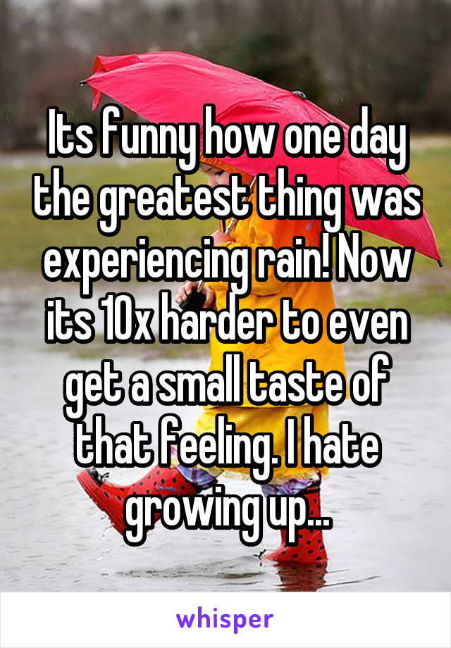 Its funny how one day the greatest thing was experiencing rain! Now its 10x harder to even get a small taste of that feeling. I hate growing up...