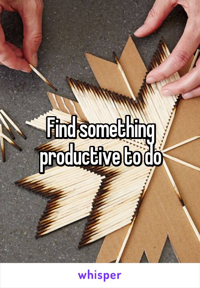 Find something productive to do