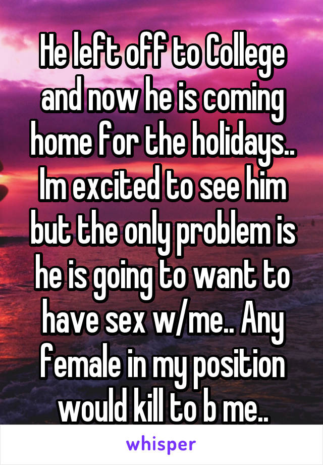 He left off to College and now he is coming home for the holidays.. Im excited to see him but the only problem is he is going to want to have sex w/me.. Any female in my position would kill to b me..