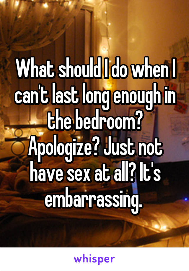 What should I do when I can't last long enough in the bedroom? Apologize? Just not have sex at all? It's embarrassing. 