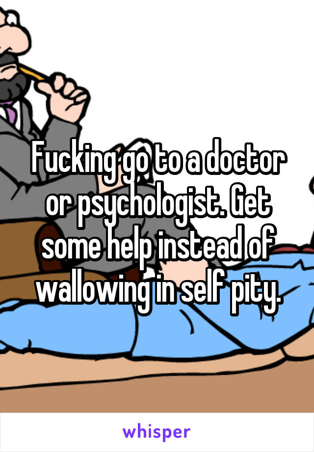 Fucking go to a doctor or psychologist. Get some help instead of wallowing in self pity.