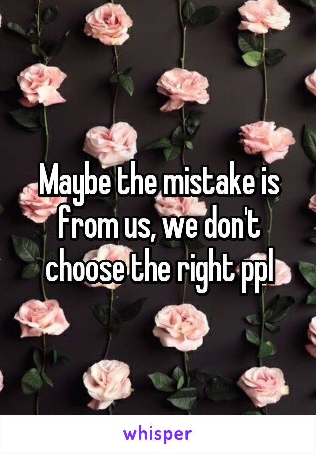 Maybe the mistake is from us, we don't choose the right ppl