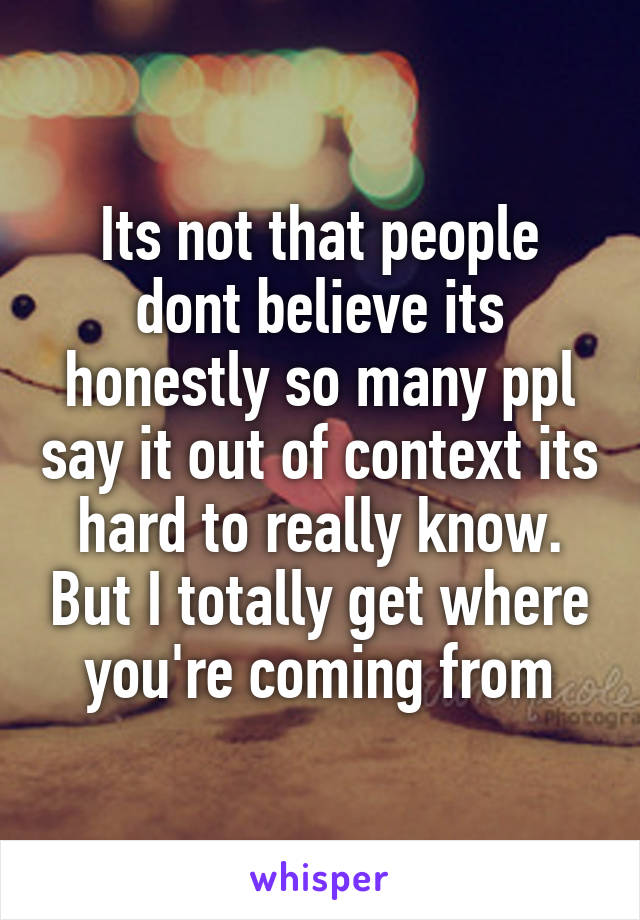 Its not that people dont believe its honestly so many ppl say it out of context its hard to really know. But I totally get where you're coming from