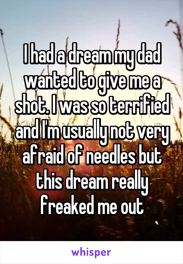 I had a dream my dad wanted to give me a shot. I was so terrified and I'm usually not very afraid of needles but this dream really freaked me out