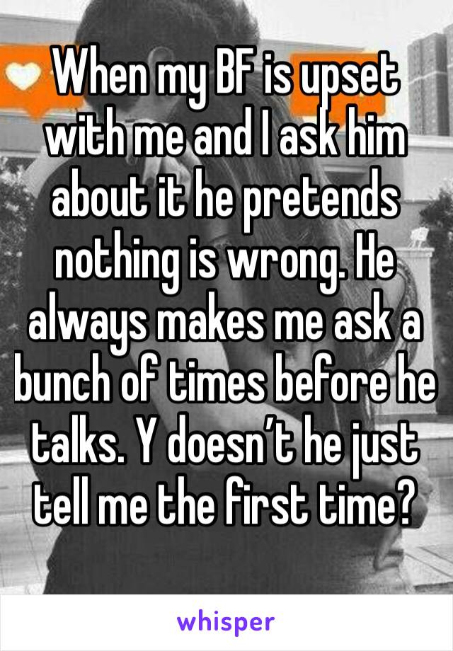 When my BF is upset with me and I ask him about it he pretends nothing is wrong. He always makes me ask a bunch of times before he talks. Y doesn’t he just tell me the first time?