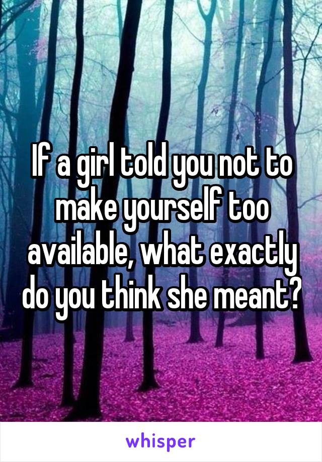 If a girl told you not to make yourself too available, what exactly do you think she meant?