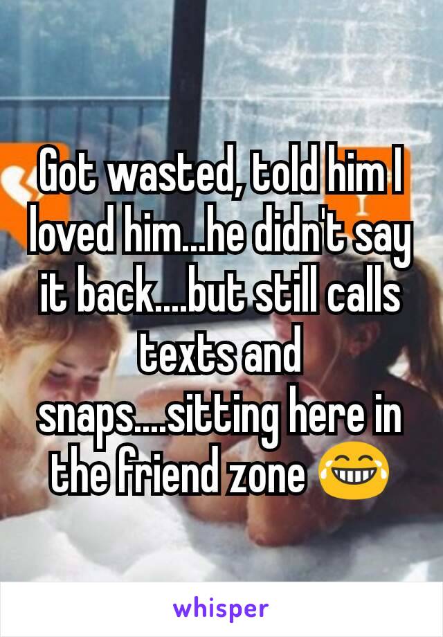 Got wasted, told him I loved him...he didn't say it back....but still calls texts and snaps....sitting here in the friend zone 😂