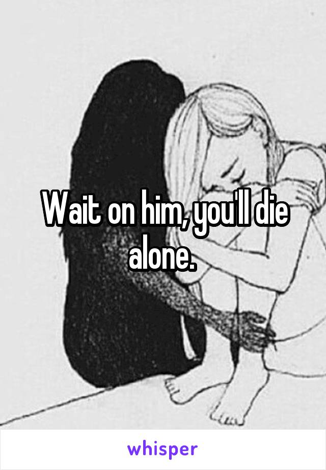 Wait on him, you'll die alone. 