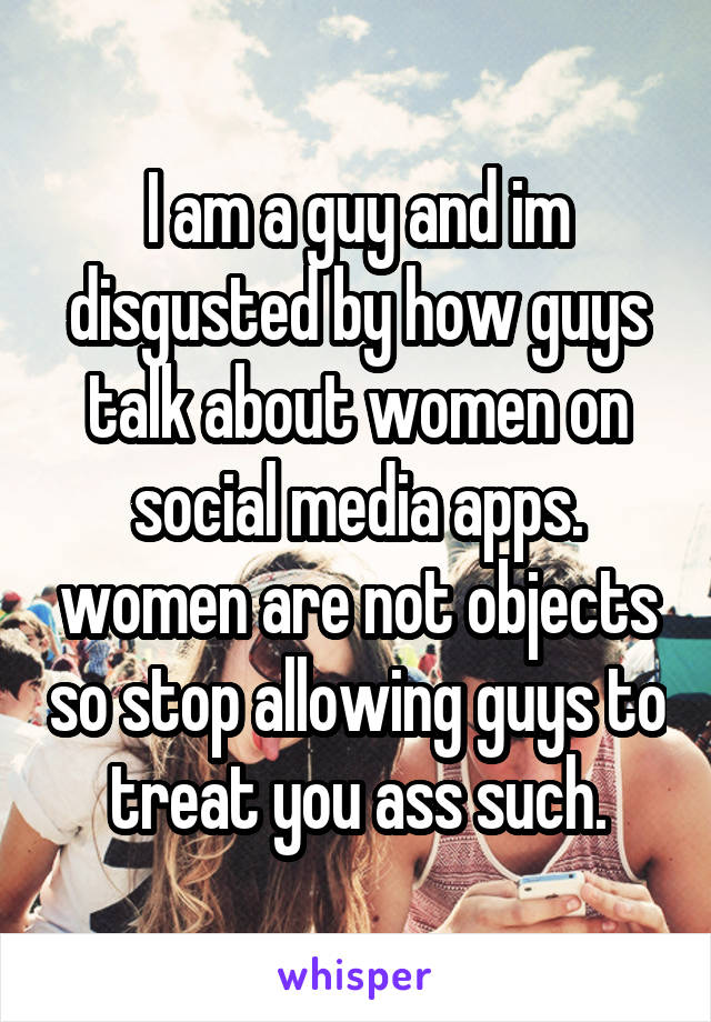 I am a guy and im disgusted by how guys talk about women on social media apps. women are not objects so stop allowing guys to treat you ass such.