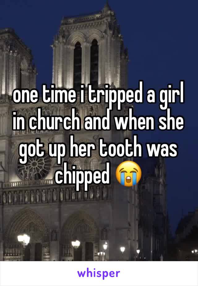 one time i tripped a girl in church and when she got up her tooth was chipped 😭