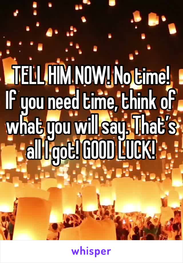 TELL HIM NOW! No time! If you need time, think of what you will say. That’s all I got! GOOD LUCK!