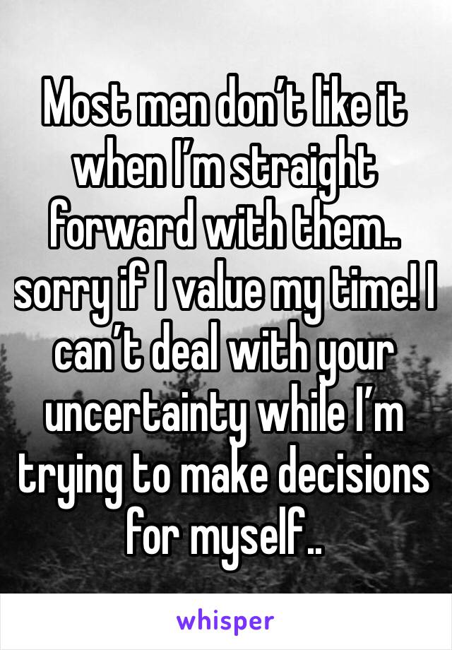 Most men don’t like it when I’m straight forward with them.. sorry if I value my time! I can’t deal with your uncertainty while I’m trying to make decisions for myself..