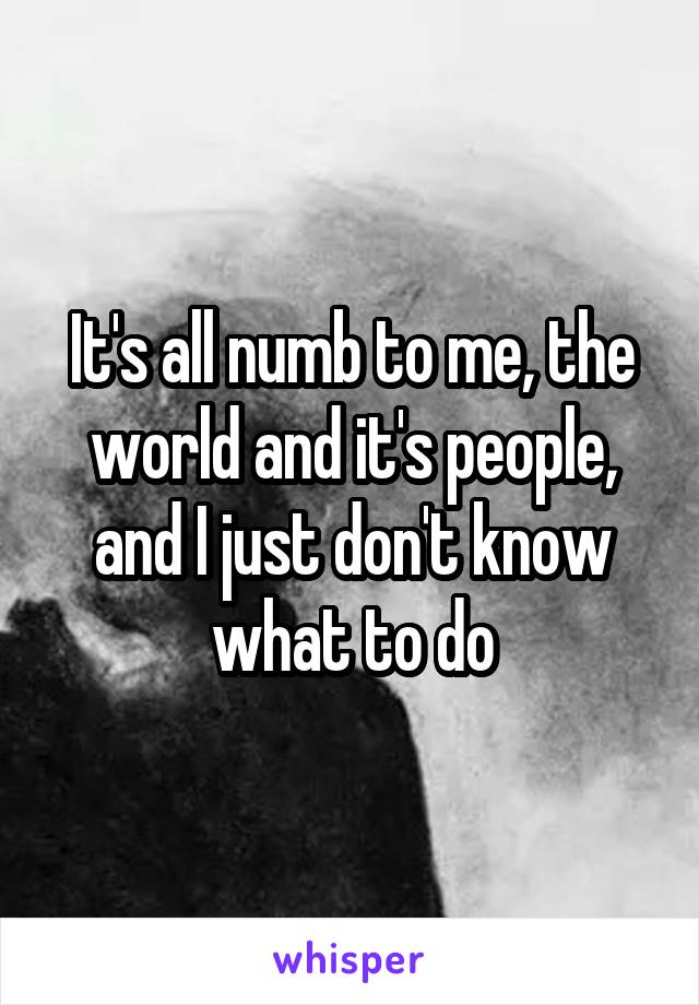 It's all numb to me, the world and it's people, and I just don't know what to do