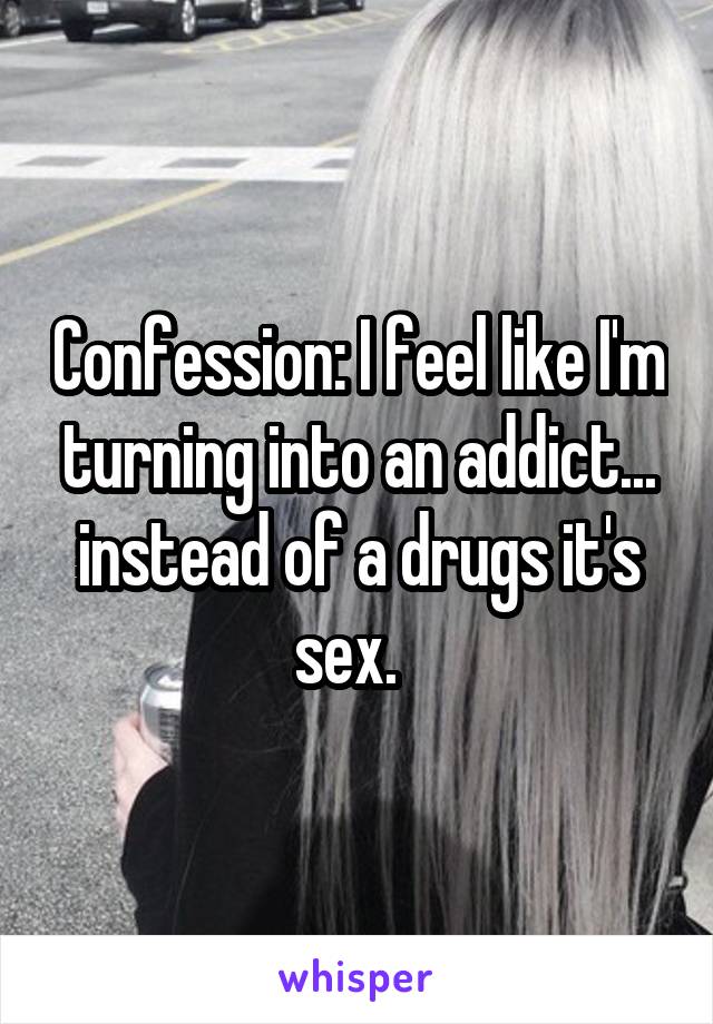 Confession: I feel like I'm turning into an addict... instead of a drugs it's sex.  