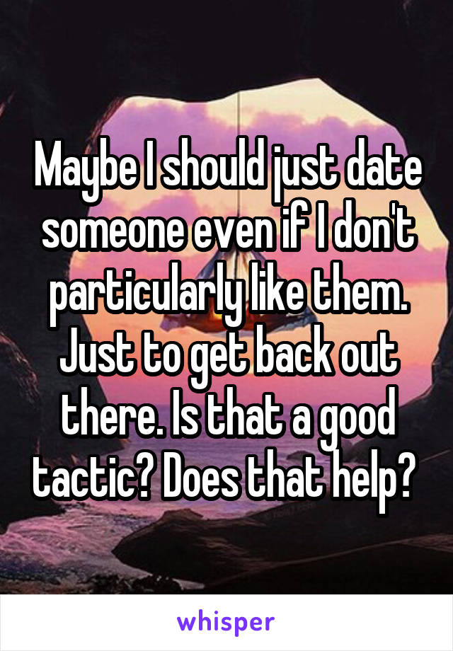 Maybe I should just date someone even if I don't particularly like them. Just to get back out there. Is that a good tactic? Does that help? 