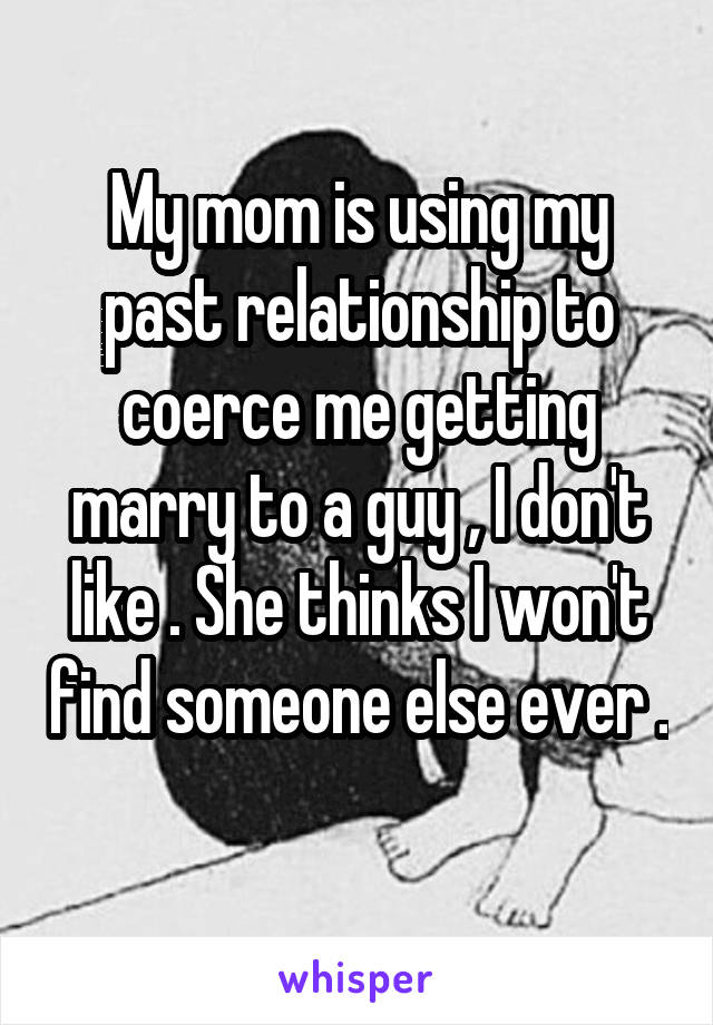 My mom is using my past relationship to coerce me getting marry to a guy , I don't like . She thinks I won't find someone else ever . 