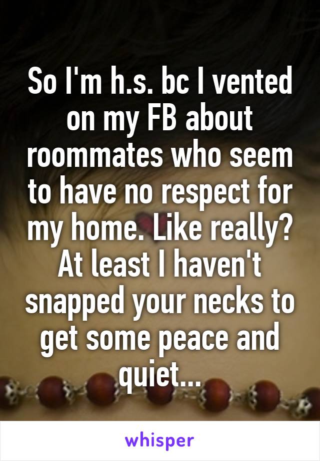 So I'm h.s. bc I vented on my FB about roommates who seem to have no respect for my home. Like really? At least I haven't snapped your necks to get some peace and quiet...