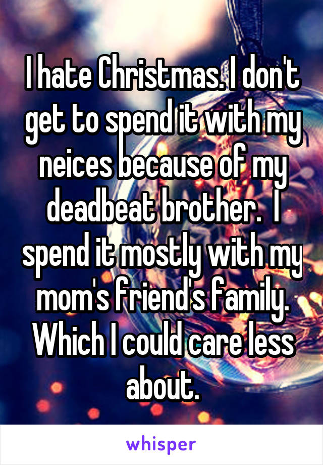 I hate Christmas. I don't get to spend it with my neices because of my deadbeat brother.  I spend it mostly with my mom's friend's family. Which I could care less about.