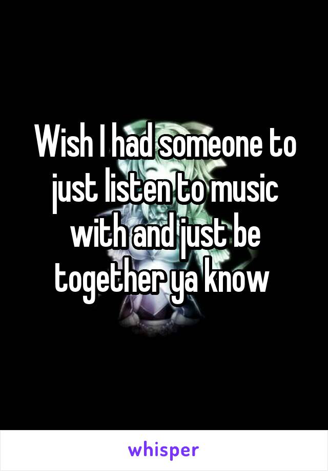 Wish I had someone to just listen to music with and just be together ya know 
