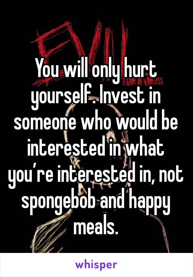 You will only hurt yourself. Invest in someone who would be interested in what you’re interested in, not spongebob and happy meals. 