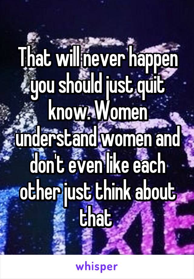 That will never happen you should just quit know. Women understand women and don't even like each other just think about that 
