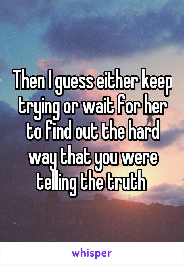 Then I guess either keep trying or wait for her to find out the hard way that you were telling the truth 