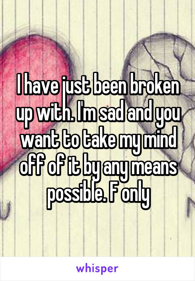 I have just been broken up with. I'm sad and you want to take my mind off of it by any means possible. F only