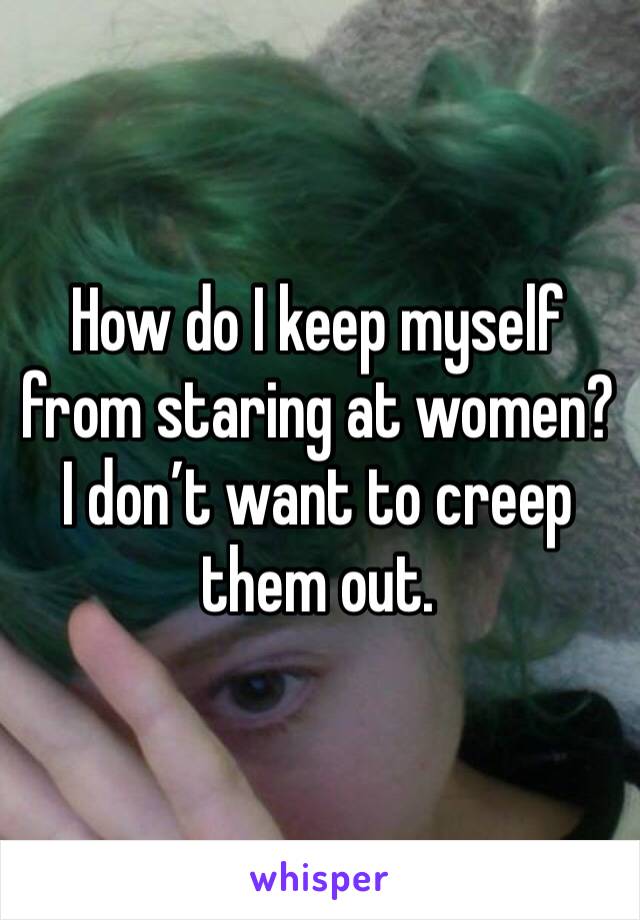 How do I keep myself from staring at women? I don’t want to creep them out. 