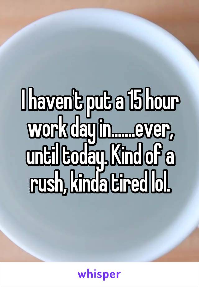 I haven't put a 15 hour work day in.......ever, until today. Kind of a rush, kinda tired lol.