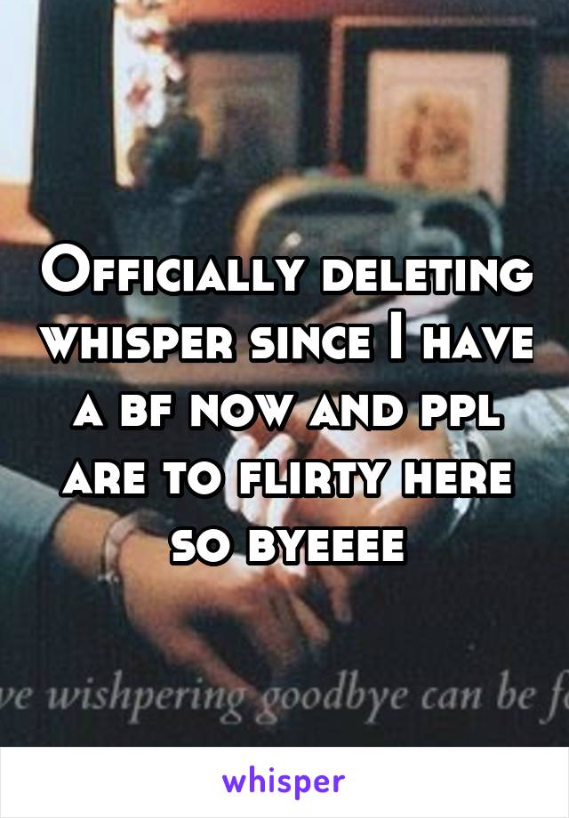 Officially deleting whisper since I have a bf now and ppl are to flirty here so byeeee