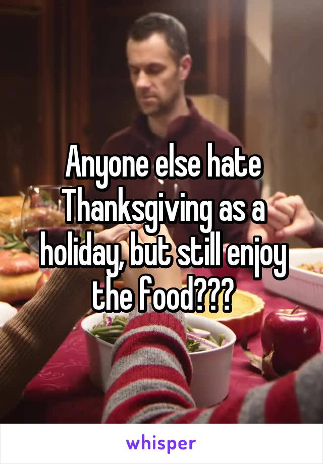 Anyone else hate Thanksgiving as a holiday, but still enjoy the food???