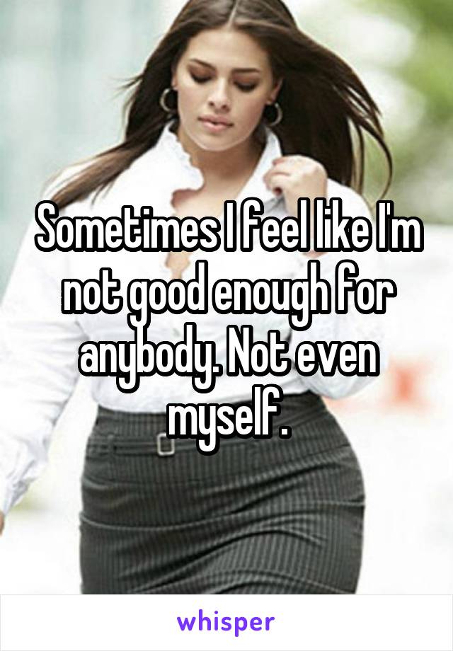 Sometimes I feel like I'm not good enough for anybody. Not even myself.