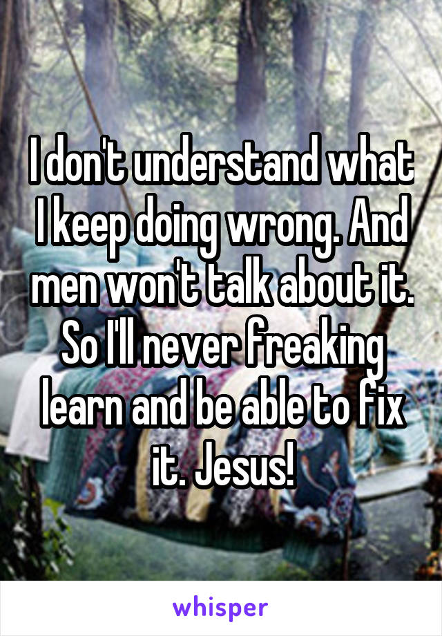 I don't understand what I keep doing wrong. And men won't talk about it. So I'll never freaking learn and be able to fix it. Jesus!