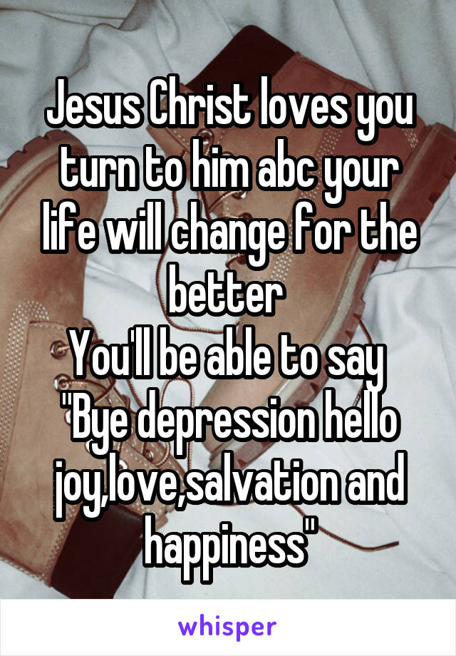 Jesus Christ loves you turn to him abc your life will change for the better 
You'll be able to say 
"Bye depression hello joy,love,salvation and happiness"