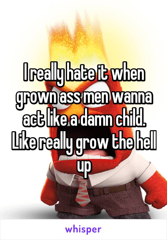 I really hate it when grown ass men wanna act like a damn child. Like really grow the hell up