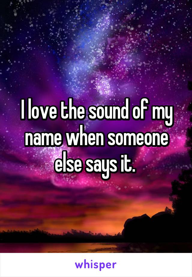 I love the sound of my name when someone else says it. 