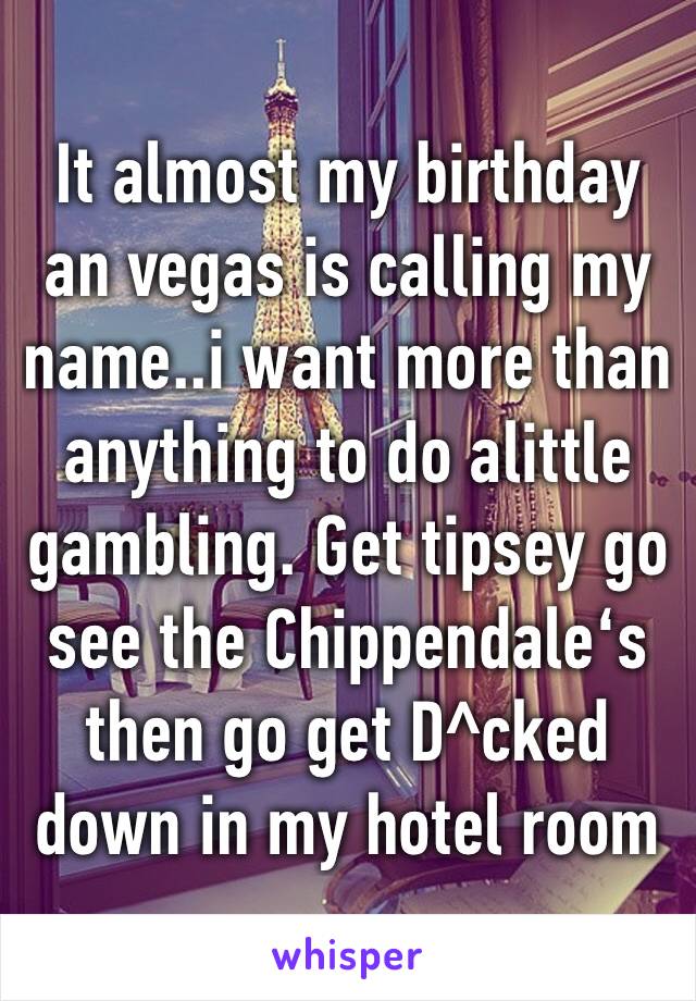 It almost my birthday an vegas is calling my name..i want more than anything to do alittle gambling. Get tipsey go see the Chippendale‘s then go get D^cked down in my hotel room