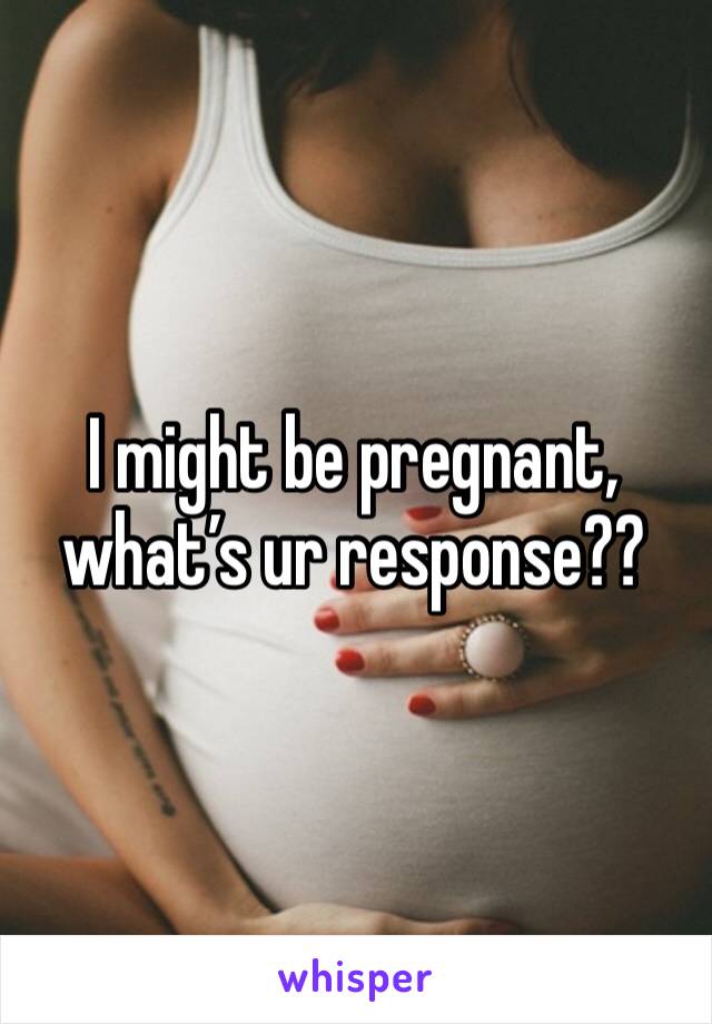 I might be pregnant, what’s ur response??