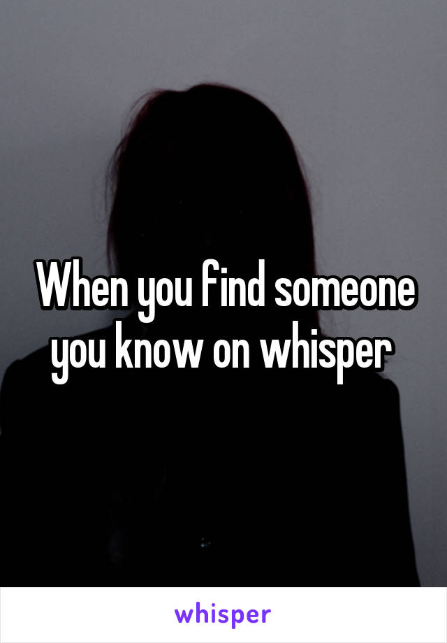 When you find someone you know on whisper 