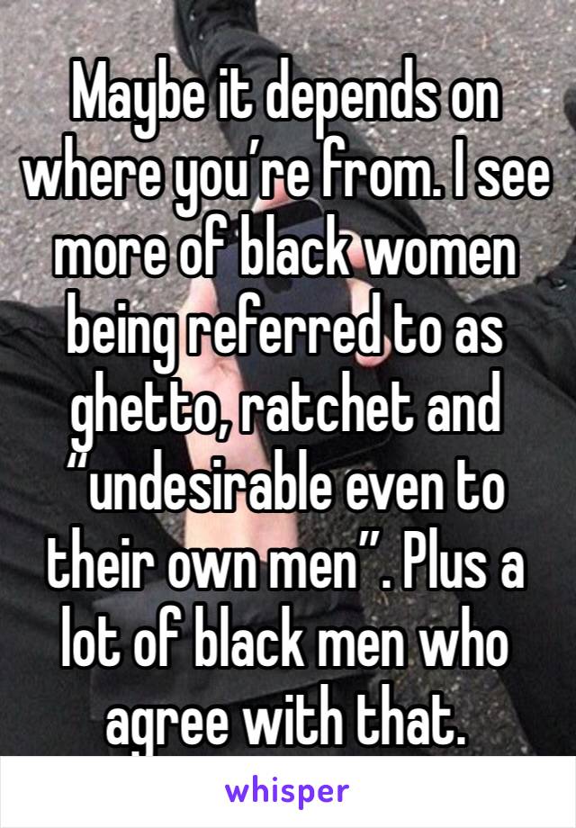 Maybe it depends on where you’re from. I see more of black women being referred to as ghetto, ratchet and “undesirable even to their own men”. Plus a lot of black men who agree with that. 